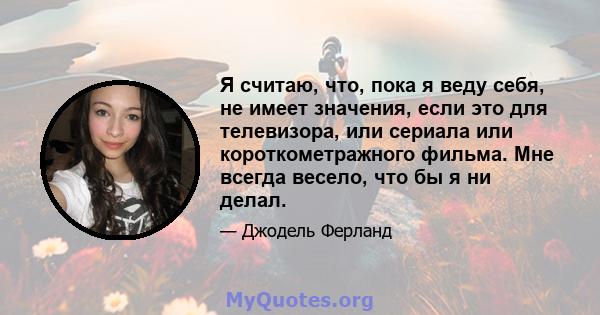 Я считаю, что, пока я веду себя, не имеет значения, если это для телевизора, или сериала или короткометражного фильма. Мне всегда весело, что бы я ни делал.