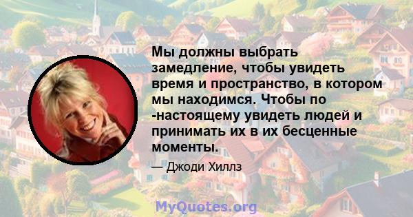 Мы должны выбрать замедление, чтобы увидеть время и пространство, в котором мы находимся. Чтобы по -настоящему увидеть людей и принимать их в их бесценные моменты.