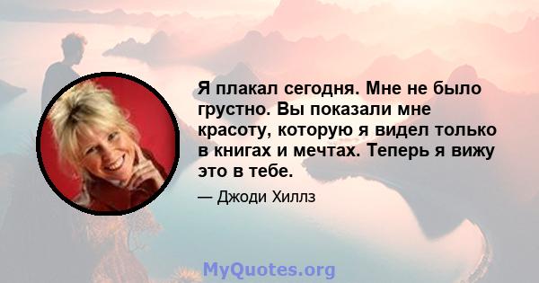 Я плакал сегодня. Мне не было грустно. Вы показали мне красоту, которую я видел только в книгах и мечтах. Теперь я вижу это в тебе.