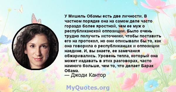 У Мишель Обамы есть две личности. В частном порядке она на самом деле часто гораздо более яростной, чем ее муж о республиканской оппозиции. Было очень трудно получить источники, чтобы поставить его на протокол, но они