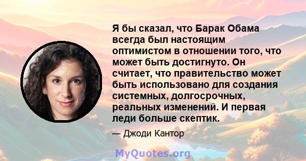 Я бы сказал, что Барак Обама всегда был настоящим оптимистом в отношении того, что может быть достигнуто. Он считает, что правительство может быть использовано для создания системных, долгосрочных, реальных изменений. И 