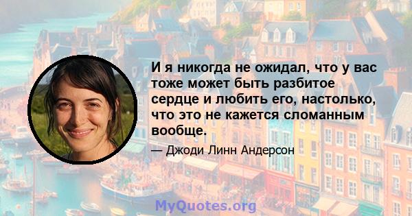 И я никогда не ожидал, что у вас тоже может быть разбитое сердце и любить его, настолько, что это не кажется сломанным вообще.