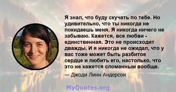 Я знал, что буду скучать по тебе. Но удивительно, что ты никогда не покидаешь меня. Я никогда ничего не забываю. Кажется, все любви - единственная. Это не происходит дважды. И я никогда не ожидал, что у вас тоже может