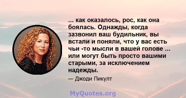 ... как оказалось, рос, как она боялась. Однажды, когда зазвонил ваш будильник, вы встали и поняли, что у вас есть чьи -то мысли в вашей голове ... или могут быть просто вашими старыми, за исключением надежды.