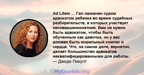 Ad Litem ... Гал назначен судом адвокатом ребенка во время судебных разбирательств, в которых участвует несовершеннолетний. Вам не нужно быть адвокатом, чтобы быть обученным как девочка, но у вас должен быть моральный