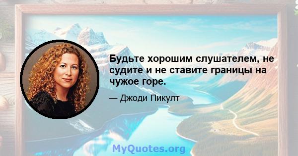 Будьте хорошим слушателем, не судите и не ставите границы на чужое горе.