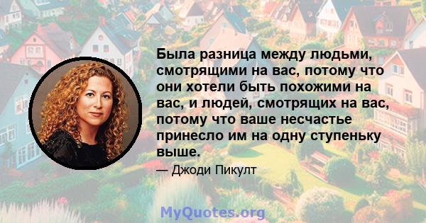 Была разница между людьми, смотрящими на вас, потому что они хотели быть похожими на вас, и людей, смотрящих на вас, потому что ваше несчастье принесло им на одну ступеньку выше.