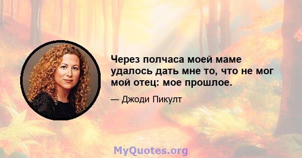 Через полчаса моей маме удалось дать мне то, что не мог мой отец: мое прошлое.