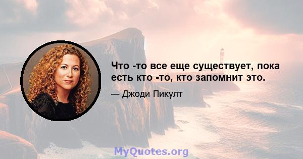 Что -то все еще существует, пока есть кто -то, кто запомнит это.