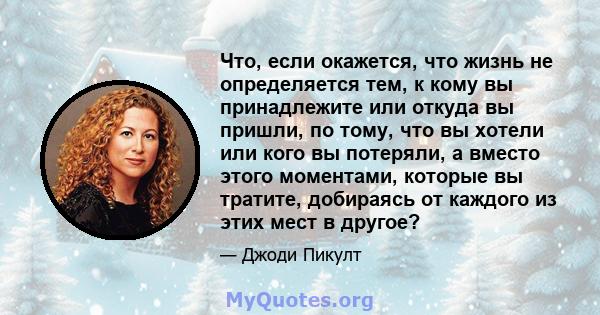 Что, если окажется, что жизнь не определяется тем, к кому вы принадлежите или откуда вы пришли, по тому, что вы хотели или кого вы потеряли, а вместо этого моментами, которые вы тратите, добираясь от каждого из этих