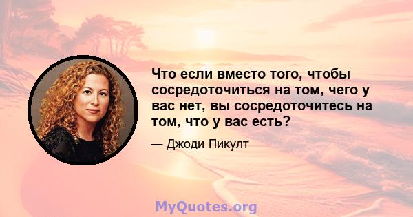 Что если вместо того, чтобы сосредоточиться на том, чего у вас нет, вы сосредоточитесь на том, что у вас есть?