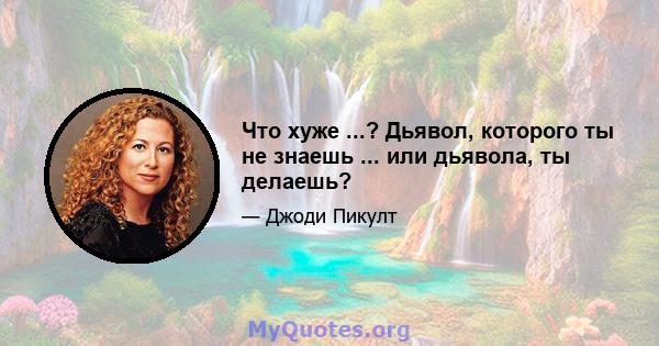 Что хуже ...? Дьявол, которого ты не знаешь ... или дьявола, ты делаешь?