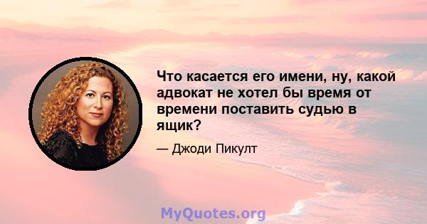 Что касается его имени, ну, какой адвокат не хотел бы время от времени поставить судью в ящик?