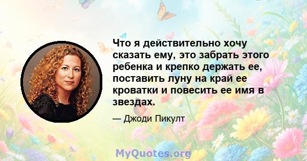 Что я действительно хочу сказать ему, это забрать этого ребенка и крепко держать ее, поставить луну на край ее кроватки и повесить ее имя в звездах.