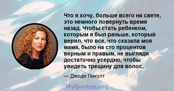 Что я хочу, больше всего на свете, это немного повернуть время назад. Чтобы стать ребенком, которым я был раньше, который верил, что все, что сказала моя мама, было на сто процентов верным и правым, не выглядя