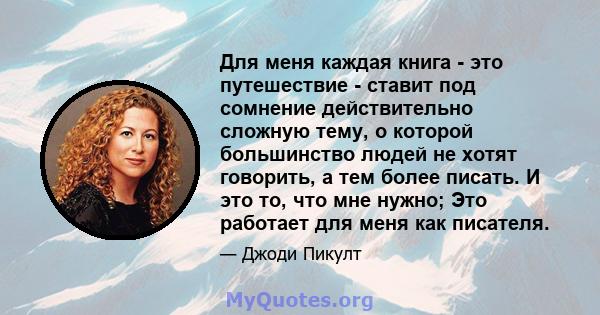 Для меня каждая книга - это путешествие - ставит под сомнение действительно сложную тему, о которой большинство людей не хотят говорить, а тем более писать. И это то, что мне нужно; Это работает для меня как писателя.