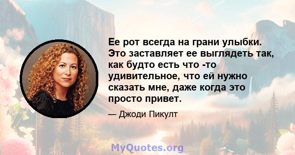 Ее рот всегда на грани улыбки. Это заставляет ее выглядеть так, как будто есть что -то удивительное, что ей нужно сказать мне, даже когда это просто привет.