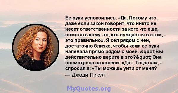 Ее руки успокоились. «Да. Потому что, даже если закон говорит, что никто не несет ответственности за кого -то еще, помогать кому -то, кто нуждается в этом, - это правильно». Я сел рядом с ней, достаточно близко, чтобы