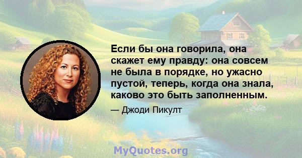 Если бы она говорила, она скажет ему правду: она совсем не была в порядке, но ужасно пустой, теперь, когда она знала, каково это быть заполненным.