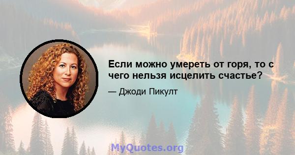 Если можно умереть от горя, то с чего нельзя исцелить счастье?