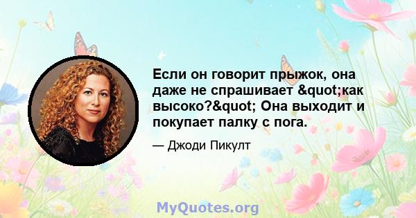 Если он говорит прыжок, она даже не спрашивает "как высоко?" Она выходит и покупает палку с пога.