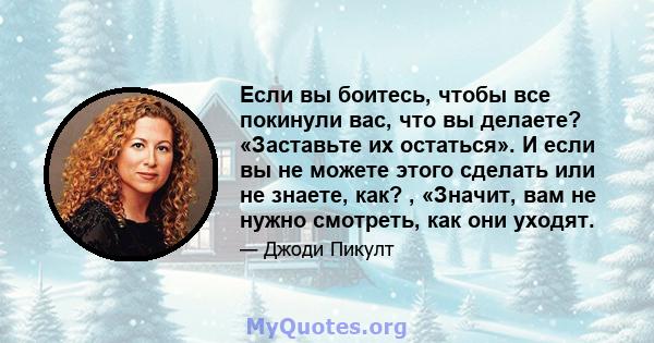 Если вы боитесь, чтобы все покинули вас, что вы делаете? «Заставьте их остаться». И если вы не можете этого сделать или не знаете, как? , «Значит, вам не нужно смотреть, как они уходят.