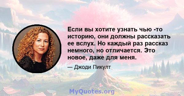 Если вы хотите узнать чью -то историю, они должны рассказать ее вслух. Но каждый раз рассказ немного, но отличается. Это новое, даже для меня.