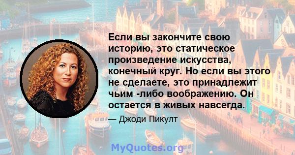 Если вы закончите свою историю, это статическое произведение искусства, конечный круг. Но если вы этого не сделаете, это принадлежит чьим -либо воображению. Он остается в живых навсегда.