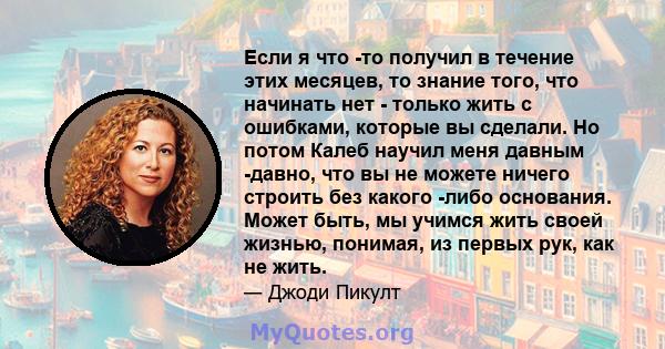 Если я что -то получил в течение этих месяцев, то знание того, что начинать нет - только жить с ошибками, которые вы сделали. Но потом Калеб научил меня давным -давно, что вы не можете ничего строить без какого -либо