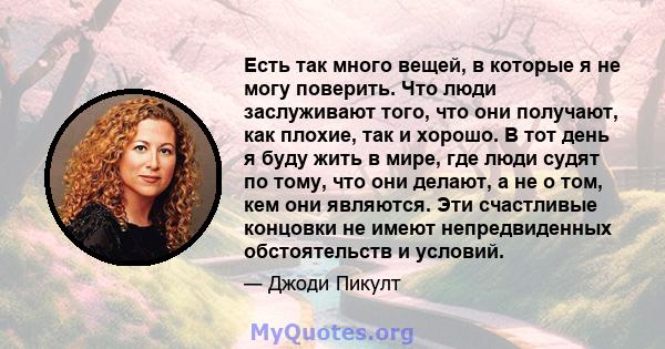 Есть так много вещей, в которые я не могу поверить. Что люди заслуживают того, что они получают, как плохие, так и хорошо. В тот день я буду жить в мире, где люди судят по тому, что они делают, а не о том, кем они