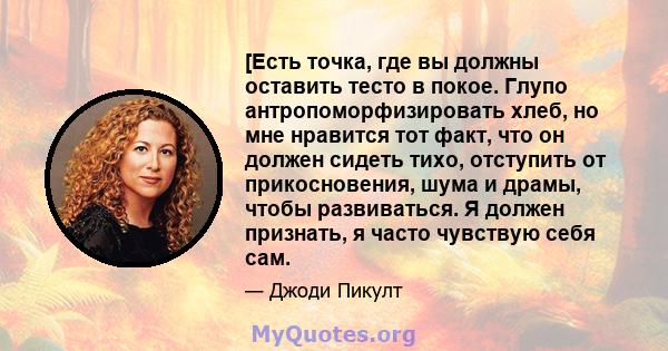 [Есть точка, где вы должны оставить тесто в покое. Глупо антропоморфизировать хлеб, но мне нравится тот факт, что он должен сидеть тихо, отступить от прикосновения, шума и драмы, чтобы развиваться. Я должен признать, я