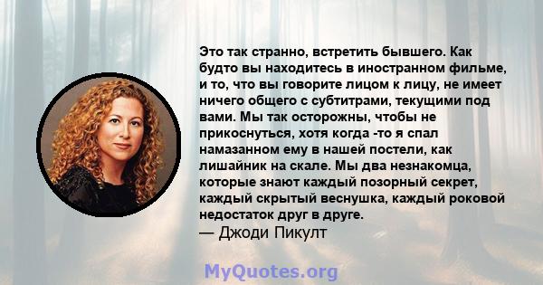 Это так странно, встретить бывшего. Как будто вы находитесь в иностранном фильме, и то, что вы говорите лицом к лицу, не имеет ничего общего с субтитрами, текущими под вами. Мы так осторожны, чтобы не прикоснуться, хотя 