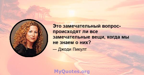 Это замечательный вопрос- происходят ли все замечательные вещи, когда мы не знаем о них?