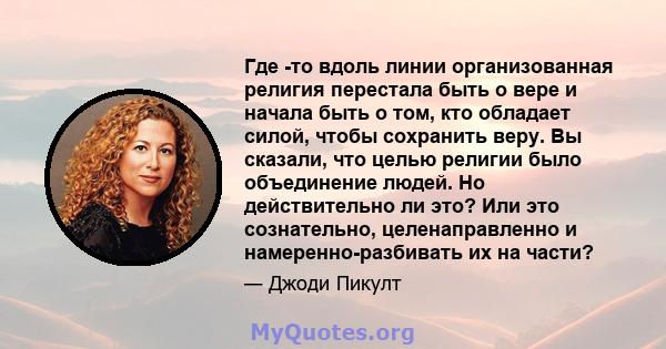 Где -то вдоль линии организованная религия перестала быть о вере и начала быть о том, кто обладает силой, чтобы сохранить веру. Вы сказали, что целью религии было объединение людей. Но действительно ли это? Или это