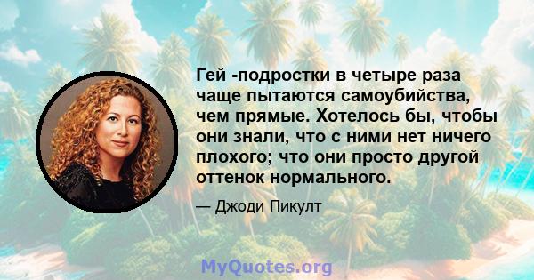 Гей -подростки в четыре раза чаще пытаются самоубийства, чем прямые. Хотелось бы, чтобы они знали, что с ними нет ничего плохого; что они просто другой оттенок нормального.