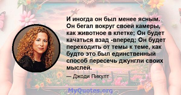 И иногда он был менее ясным. Он бегал вокруг своей камеры, как животное в клетке; Он будет качаться взад -вперед; Он будет переходить от темы к теме, как будто это был единственный способ пересечь джунгли своих мыслей.