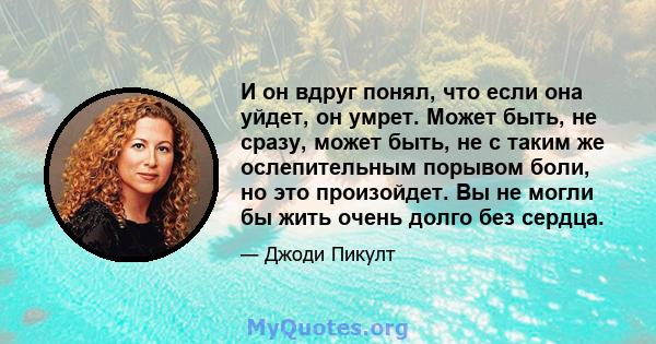 И он вдруг понял, что если она уйдет, он умрет. Может быть, не сразу, может быть, не с таким же ослепительным порывом боли, но это произойдет. Вы не могли бы жить очень долго без сердца.