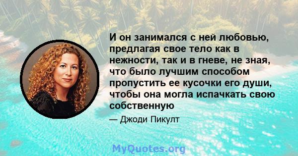 И он занимался с ней любовью, предлагая свое тело как в нежности, так и в гневе, не зная, что было лучшим способом пропустить ее кусочки его души, чтобы она могла испачкать свою собственную