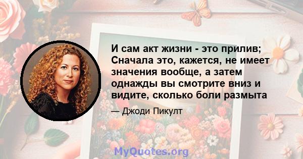 И сам акт жизни - это прилив; Сначала это, кажется, не имеет значения вообще, а затем однажды вы смотрите вниз и видите, сколько боли размыта