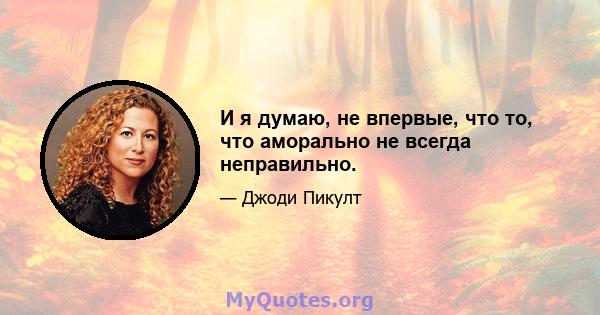 И я думаю, не впервые, что то, что аморально не всегда неправильно.