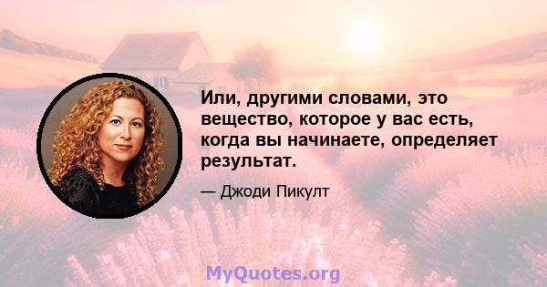 Или, другими словами, это вещество, которое у вас есть, когда вы начинаете, определяет результат.