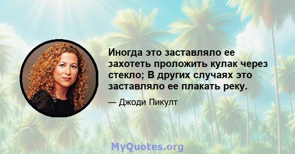 Иногда это заставляло ее захотеть проложить кулак через стекло; В других случаях это заставляло ее плакать реку.