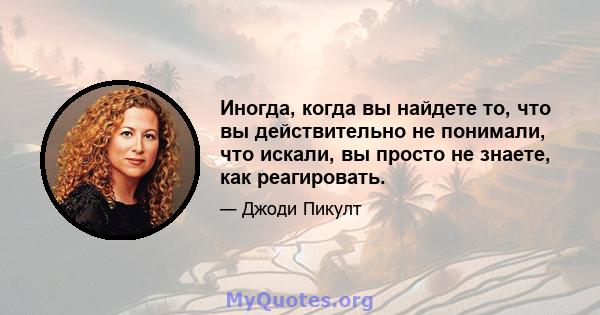 Иногда, когда вы найдете то, что вы действительно не понимали, что искали, вы просто не знаете, как реагировать.