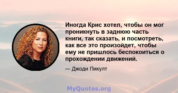 Иногда Крис хотел, чтобы он мог проникнуть в заднюю часть книги, так сказать, и посмотреть, как все это произойдет, чтобы ему не пришлось беспокоиться о прохождении движений.