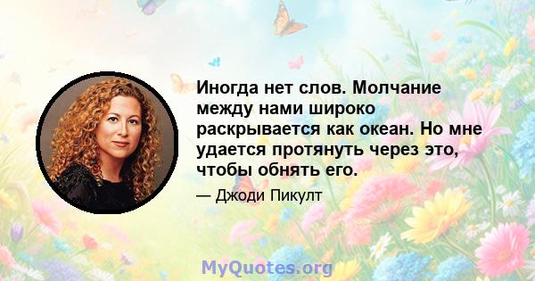 Иногда нет слов. Молчание между нами широко раскрывается как океан. Но мне удается протянуть через это, чтобы обнять его.