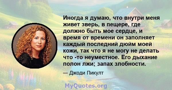 Иногда я думаю, что внутри меня живет зверь, в пещере, где должно быть мое сердце, и время от времени он заполняет каждый последний дюйм моей кожи, так что я не могу не делать что -то неуместное. Его дыхание полон лжи;