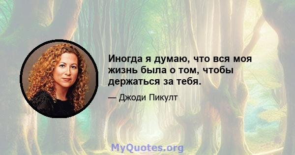 Иногда я думаю, что вся моя жизнь была о том, чтобы держаться за тебя.