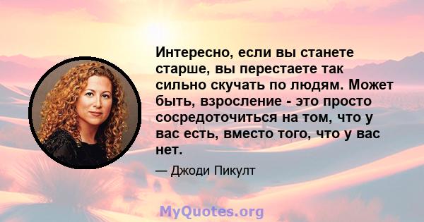 Интересно, если вы станете старше, вы перестаете так сильно скучать по людям. Может быть, взросление - это просто сосредоточиться на том, что у вас есть, вместо того, что у вас нет.