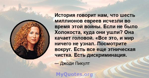 История говорит нам, что шесть миллионов евреев исчезли во время этой войны. Если не было Холокоста, куда они ушли? Она качает головой. «Все это, и мир ничего не узнал. Посмотрите вокруг. Есть все еще этническая чистка. 