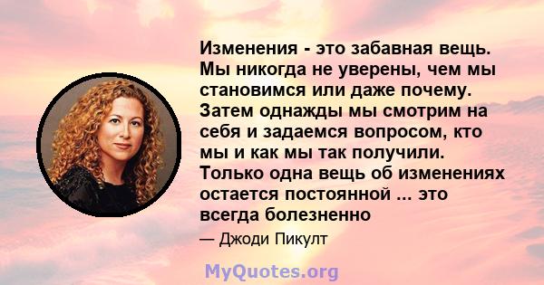 Изменения - это забавная вещь. Мы никогда не уверены, чем мы становимся или даже почему. Затем однажды мы смотрим на себя и задаемся вопросом, кто мы и как мы так получили. Только одна вещь об изменениях остается